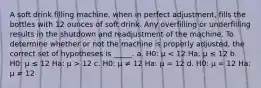 A soft drink filling machine, when in perfect adjustment, fills the bottles with 12 ounces of soft drink. Any overfilling or underfilling results in the shutdown and readjustment of the machine. To determine whether or not the machine is properly adjusted, the correct set of hypotheses is _____. a. H0: μ 12 c. H0: μ ≠ 12 Ha: μ = 12 d. H0: μ = 12 Ha: μ ≠ 12