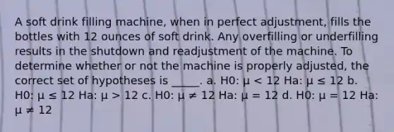 A soft drink filling machine, when in perfect adjustment, fills the bottles with 12 ounces of soft drink. Any overfilling or underfilling results in the shutdown and readjustment of the machine. To determine whether or not the machine is properly adjusted, the correct set of hypotheses is _____. a. H0: μ 12 c. H0: μ ≠ 12 Ha: μ = 12 d. H0: μ = 12 Ha: μ ≠ 12