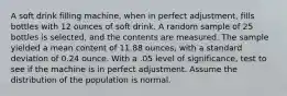 A soft drink filling machine, when in perfect adjustment, fills bottles with 12 ounces of soft drink. A random sample of 25 bottles is selected, and the contents are measured. The sample yielded a mean content of 11.88 ounces, with a standard deviation of 0.24 ounce. With a .05 level of significance, test to see if the machine is in perfect adjustment. Assume the distribution of the population is normal.