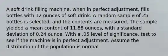 A soft drink filling machine, when in perfect adjustment, fills bottles with 12 ounces of soft drink. A random sample of 25 bottles is selected, and the contents are measured. The sample yielded a mean content of 11.88 ounces, with a standard deviation of 0.24 ounce. With a .05 level of significance, test to see if the machine is in perfect adjustment. Assume the distribution of the population is normal.