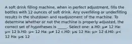 A soft drink filling machine, when in perfect adjustment, fills the bottles with 12 ounces of soft drink. Any overfilling or underfilling results in the shutdown and readjustment of the machine. To determine whether or not the machine is properly adjusted, the correct set of hypotheses is _____. Select one: a.H0: μ≠ 12 Ha: μ= 12 b.H0: μ= 12 Ha: μ≠ 12 c.H0: μ≤ 12 Ha: μ> 12 d.H0: μ< 12 Ha: μ≤ 12