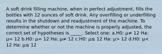 A soft drink filling machine, when in perfect adjustment, fills the bottles with 12 ounces of soft drink. Any overfilling or underfilling results in the shutdown and readjustment of the machine. To determine whether or not the machine is properly adjusted, the correct set of hypotheses is _____. Select one: a.H0: μ≠ 12 Ha: μ= 12 b.H0: μ= 12 Ha: μ≠ 12 c.H0: μ≤ 12 Ha: μ> 12 d.H0: μ< 12 Ha: μ≤ 12