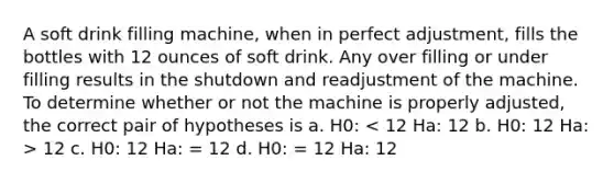 A soft drink filling machine, when in perfect adjustment, fills the bottles with 12 ounces of soft drink. Any over filling or under filling results in the shutdown and readjustment of the machine. To determine whether or not the machine is properly adjusted, the correct pair of hypotheses is a. H0: 12 c. H0: 12 Ha: = 12 d. H0: = 12 Ha: 12