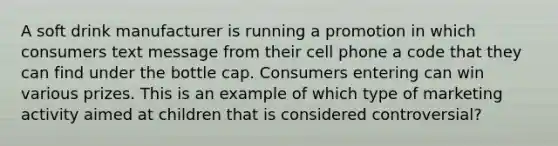 A soft drink manufacturer is running a promotion in which consumers text message from their cell phone a code that they can find under the bottle cap. Consumers entering can win various prizes. This is an example of which type of marketing activity aimed at children that is considered controversial?