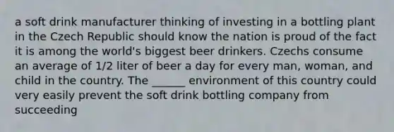 a soft drink manufacturer thinking of investing in a bottling plant in the Czech Republic should know the nation is proud of the fact it is among the world's biggest beer drinkers. Czechs consume an average of 1/2 liter of beer a day for every man, woman, and child in the country. The ______ environment of this country could very easily prevent the soft drink bottling company from succeeding