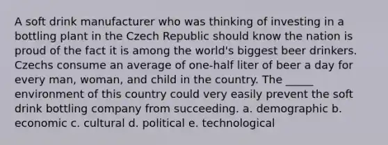 A soft drink manufacturer who was thinking of investing in a bottling plant in the Czech Republic should know the nation is proud of the fact it is among the world's biggest beer drinkers. Czechs consume an average of one-half liter of beer a day for every man, woman, and child in the country. The _____ environment of this country could very easily prevent the soft drink bottling company from succeeding. a. demographic b. economic c. cultural d. political e. technological