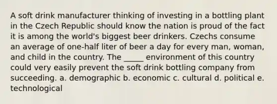 A soft drink manufacturer thinking of investing in a bottling plant in the Czech Republic should know the nation is proud of the fact it is among the world's biggest beer drinkers. Czechs consume an average of one-half liter of beer a day for every man, woman, and child in the country. The _____ environment of this country could very easily prevent the soft drink bottling company from succeeding. a. demographic b. economic c. cultural d. political e. technological