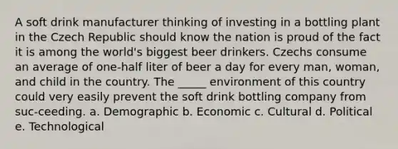 A soft drink manufacturer thinking of investing in a bottling plant in the Czech Republic should know the nation is proud of the fact it is among the world's biggest beer drinkers. Czechs consume an average of one-half liter of beer a day for every man, woman, and child in the country. The _____ environment of this country could very easily prevent the soft drink bottling company from suc-ceeding. a. Demographic b. Economic c. Cultural d. Political e. Technological