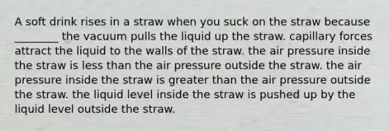 A soft drink rises in a straw when you suck on the straw because ________ the vacuum pulls the liquid up the straw. capillary forces attract the liquid to the walls of the straw. the air pressure inside the straw is less than the air pressure outside the straw. the air pressure inside the straw is greater than the air pressure outside the straw. the liquid level inside the straw is pushed up by the liquid level outside the straw.