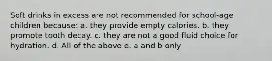 Soft drinks in excess are not recommended for school-age children because: a. they provide empty calories. b. they promote tooth decay. c. they are not a good fluid choice for hydration. d. All of the above e. a and b only