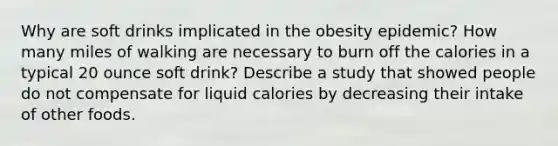 Why are soft drinks implicated in the obesity epidemic? How many miles of walking are necessary to burn off the calories in a typical 20 ounce soft drink? Describe a study that showed people do not compensate for liquid calories by decreasing their intake of other foods.