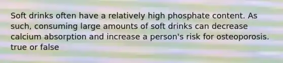 Soft drinks often have a relatively high phosphate content. As such, consuming large amounts of soft drinks can decrease calcium absorption and increase a person's risk for osteoporosis. true or false
