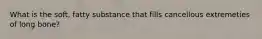 What is the soft, fatty substance that fills cancellous extremeties of long bone?