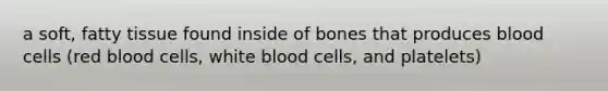 a soft, fatty tissue found inside of bones that produces blood cells (red blood cells, white blood cells, and platelets)