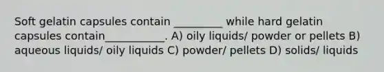 Soft gelatin capsules contain _________ while hard gelatin capsules contain___________. A) oily liquids/ powder or pellets B) aqueous liquids/ oily liquids C) powder/ pellets D) solids/ liquids