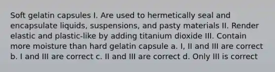 Soft gelatin capsules I. Are used to hermetically seal and encapsulate liquids, suspensions, and pasty materials II. Render elastic and plastic-like by adding titanium dioxide III. Contain more moisture than hard gelatin capsule a. I, II and III are correct b. I and III are correct c. II and III are correct d. Only III is correct