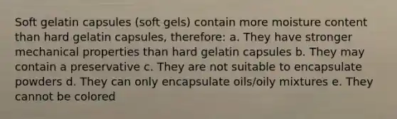 Soft gelatin capsules (soft gels) contain more moisture content than hard gelatin capsules, therefore: a. They have stronger mechanical properties than hard gelatin capsules b. They may contain a preservative c. They are not suitable to encapsulate powders d. They can only encapsulate oils/oily mixtures e. They cannot be colored