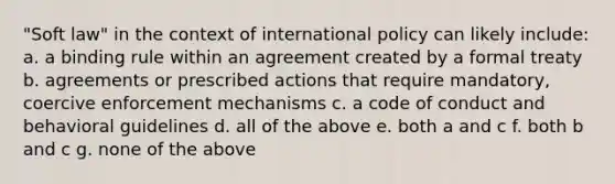 "Soft law" in the context of international policy can likely include: a. a binding rule within an agreement created by a formal treaty b. agreements or prescribed actions that require mandatory, coercive enforcement mechanisms c. a code of conduct and behavioral guidelines d. all of the above e. both a and c f. both b and c g. none of the above