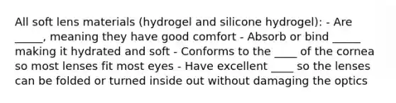 All soft lens materials (hydrogel and silicone hydrogel): - Are _____, meaning they have good comfort - Absorb or bind _____ making it hydrated and soft - Conforms to the ____ of the cornea so most lenses fit most eyes - Have excellent ____ so the lenses can be folded or turned inside out without damaging the optics