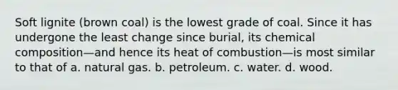 Soft lignite (brown coal) is the lowest grade of coal. Since it has undergone the least change since burial, its chemical composition—and hence its heat of combustion—is most similar to that of a. natural gas. b. petroleum. c. water. d. wood.