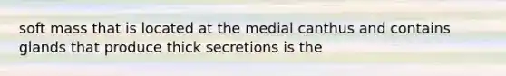 soft mass that is located at the medial canthus and contains glands that produce thick secretions is the