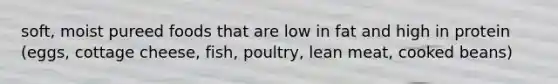 soft, moist pureed foods that are low in fat and high in protein (eggs, cottage cheese, fish, poultry, lean meat, cooked beans)