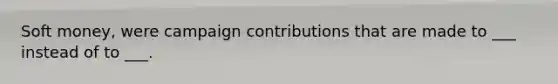 Soft money, were campaign contributions that are made to ___ instead of to ___.