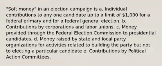 "Soft money" in an election campaign is a. Individual contributions to any one candidate up to a limit of 1,000 for a federal primary and for a federal general election. b. Contributions by corporations and labor unions. c. Money provided through the Federal Election Commission to presidential candidates. d. Money raised by state and local party organizations for activities related to building the party but not to electing a particular candidate e. Contributions by Political Action Committees.