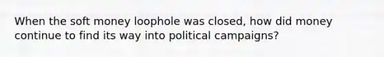 When the soft money loophole was closed, how did money continue to find its way into political campaigns?