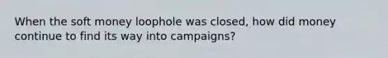 When the soft money loophole was closed, how did money continue to find its way into campaigns?