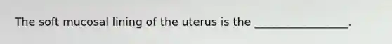 The soft mucosal lining of the uterus is the _________________.