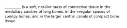 _________ is a soft, net-like mass of connective tissue in the medullary cavities of long bones, in the irregular spaces of spongy bones, and in the larger central canals of compact bone tissue