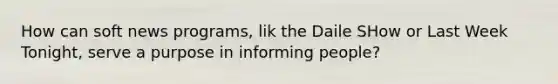 How can soft news programs, lik the Daile SHow or Last Week Tonight, serve a purpose in informing people?