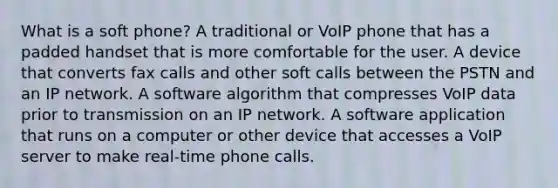 What is a soft phone? A traditional or VoIP phone that has a padded handset that is more comfortable for the user. A device that converts fax calls and other soft calls between the PSTN and an IP network. A software algorithm that compresses VoIP data prior to transmission on an IP network. A software application that runs on a computer or other device that accesses a VoIP server to make real-time phone calls.