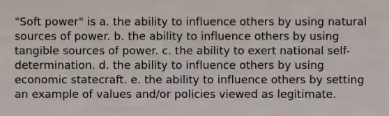 "Soft power" is a. the ability to influence others by using natural sources of power. b. the ability to influence others by using tangible sources of power. c. the ability to exert national self-determination. d. the ability to influence others by using economic statecraft. e. the ability to influence others by setting an example of values and/or policies viewed as legitimate.