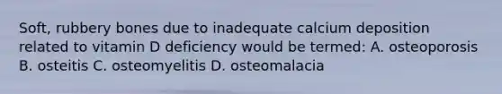 Soft, rubbery bones due to inadequate calcium deposition related to vitamin D deficiency would be termed: A. osteoporosis B. osteitis C. osteomyelitis D. osteomalacia