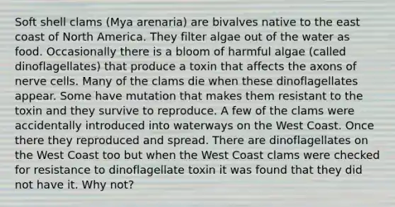 Soft shell clams (Mya arenaria) are bivalves native to the east coast of North America. They filter algae out of the water as food. Occasionally there is a bloom of harmful algae (called dinoflagellates) that produce a toxin that affects the axons of nerve cells. Many of the clams die when these dinoflagellates appear. Some have mutation that makes them resistant to the toxin and they survive to reproduce. A few of the clams were accidentally introduced into waterways on the West Coast. Once there they reproduced and spread. There are dinoflagellates on the West Coast too but when the West Coast clams were checked for resistance to dinoflagellate toxin it was found that they did not have it. Why not?