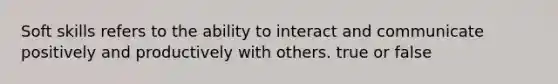 Soft skills refers to the ability to interact and communicate positively and productively with others. true or false