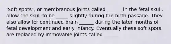 'Soft spots", or membranous joints called ______ in the fetal skull, allow the skull to be _____ slightly during the birth passage. They also allow for continued brain ______ during the later months of fetal development and early infancy. Eventually these soft spots are replaced by immovable joints called ______