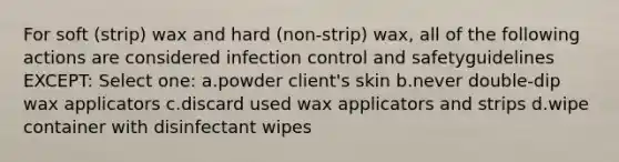 For soft (strip) wax and hard (non-strip) wax, all of the following actions are considered infection control and safetyguidelines EXCEPT: Select one: a.powder client's skin b.never double-dip wax applicators c.discard used wax applicators and strips d.wipe container with disinfectant wipes