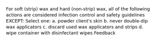 For soft (strip) wax and hard (non-strip) wax, all of the following actions are considered infection control and safety guidelines EXCEPT: Select one: a. powder client's skin b. never double-dip wax applicators c. discard used wax applicators and strips d. wipe container with disinfectant wipes Feedback