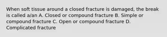 When soft tissue around a closed fracture is damaged, the break is called a/an A. Closed or compound fracture B. Simple or compound fracture C. Open or compound fracture D. Complicated fracture