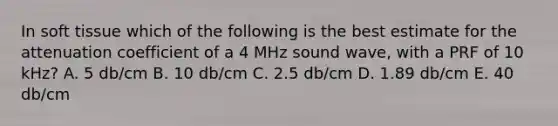 In soft tissue which of the following is the best estimate for the attenuation coefficient of a 4 MHz sound wave, with a PRF of 10 kHz? A. 5 db/cm B. 10 db/cm C. 2.5 db/cm D. 1.89 db/cm E. 40 db/cm