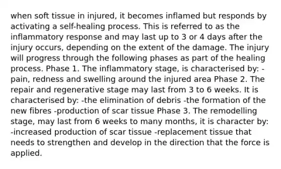 when soft tissue in injured, it becomes inflamed but responds by activating a self-healing process. This is referred to as the inflammatory response and may last up to 3 or 4 days after the injury occurs, depending on the extent of the damage. The injury will progress through the following phases as part of the healing process. Phase 1. The inflammatory stage, is characterised by: -pain, redness and swelling around the injured area Phase 2. The repair and regenerative stage may last from 3 to 6 weeks. It is characterised by: -the elimination of debris -the formation of the new fibres -production of scar tissue Phase 3. The remodelling stage, may last from 6 weeks to many months, it is character by: -increased production of scar tissue -replacement tissue that needs to strengthen and develop in the direction that the force is applied.