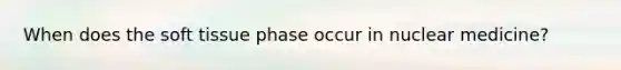 When does the soft tissue phase occur in nuclear medicine?