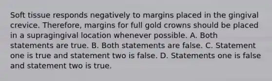 Soft tissue responds negatively to margins placed in the gingival crevice. Therefore, margins for full gold crowns should be placed in a supragingival location whenever possible. A. Both statements are true. B. Both statements are false. C. Statement one is true and statement two is false. D. Statements one is false and statement two is true.