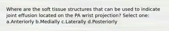 Where are the soft tissue structures that can be used to indicate joint effusion located on the PA wrist projection? Select one: a.Anteriorly b.Medially c.Laterally d.Posteriorly