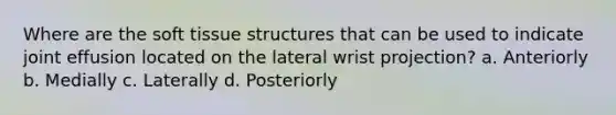 Where are the soft tissue structures that can be used to indicate joint effusion located on the lateral wrist projection? a. Anteriorly b. Medially c. Laterally d. Posteriorly