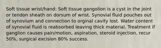 Soft tissue wrist/hand: Soft tissue gangolion is a cyst in the joint or tendon sheath on dorsum of wrist. Synovial fluid pouches out of synovium and connection to orginal cavity lost. Water content of synovial fluid is reabsorbed leaving thick material. Treatment if ganglion causes pain/motion, aspiration, steroid injection, recur 50%, surgical excision 80% success.