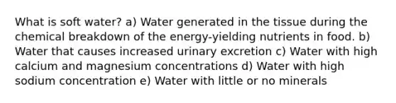 What is soft water? a) Water generated in the tissue during the chemical breakdown of the energy-yielding nutrients in food. b) Water that causes increased urinary excretion c) Water with high calcium and magnesium concentrations d) Water with high sodium concentration e) Water with little or no minerals